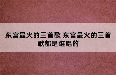 东宫最火的三首歌 东宫最火的三首歌都是谁唱的